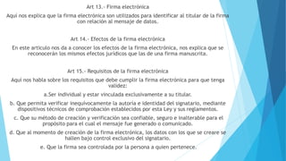 Art 13.- Firma electrónica
Aquí nos explica que la firma electrónica son utilizados para identificar al titular de la firma
con relación al mensaje de datos.
Art 14.- Efectos de la firma electrónica
En este articulo nos da a conocer los efectos de la firma electrónica, nos explica que se
reconocerán los mismos efectos jurídicos que las de una firma manuscrita.
Art 15.- Requisitos de la firma electrónica
Aquí nos habla sobre los requisitos que debe cumplir la firma electrónica para que tenga
validez:
a.Ser individual y estar vinculada exclusivamente a su titular.
b. Que permita verificar inequívocamente la autoría e identidad del signatario, mediante
dispositivos técnicos de comprobación establecidos por esta Ley y sus reglamentos.
c. Que su método de creación y verificación sea confiable, seguro e inalterable para el
propósito para el cual el mensaje fue generado o comunicado.
d. Que al momento de creación de la firma electrónica, los datos con los que se creare se
hallen bajo control exclusivo del signatario.
e. Que la firma sea controlada por la persona a quien pertenece.
 