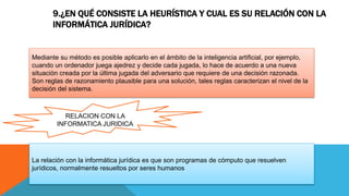 9.¿EN QUÉ CONSISTE LA HEURÍSTICA Y CUAL ES SU RELACIÓN CON LA
INFORMÁTICA JURÍDICA?
Mediante su método es posible aplicarlo en el ámbito de la inteligencia artificial, por ejemplo,
cuando un ordenador juega ajedrez y decide cada jugada, lo hace de acuerdo a una nueva
situación creada por la última jugada del adversario que requiere de una decisión razonada.
Son reglas de razonamiento plausible para una solución, tales reglas caracterizan el nivel de la
decisión del sistema.
La relación con la informática jurídica es que son programas de cómputo que resuelven
jurídicos, normalmente resueltos por seres humanos
RELACION CON LA
INFORMATICA JURIDICA
 