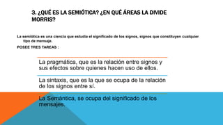 3. ¿QUÉ ES LA SEMIÓTICA? ¿EN QUÉ ÁREAS LA DIVIDE
MORRIS?
La semiótica es una ciencia que estudia el significado de los signos, signos que constituyen cualquier
tipo de mensaje.
POSEE TRES TAREAS :
La pragmática, que es la relación entre signos y
sus efectos sobre quienes hacen uso de ellos.
La sintaxis, que es la que se ocupa de la relación
de los signos entre sí.
La Semántica, se ocupa del significado de los
mensajes.
 