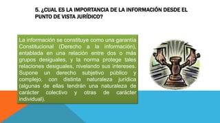 5. ¿CUAL ES LA IMPORTANCIA DE LA INFORMACIÓN DESDE EL
PUNTO DE VISTA JURÍDICO?
La información se constituye como una garantía
Constitucional (Derecho a la información),
entablada en una relación entre dos o más
grupos desiguales, y la norma protege tales
relaciones desiguales, nivelando sus intereses.
Supone un derecho subjetivo público y
complejo, con distinta naturaleza jurídica
(algunas de ellas tendrán una naturaleza de
carácter colectivo y otras de carácter
individual).
 