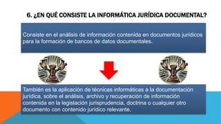 6. ¿EN QUÉ CONSISTE LA INFORMÁTICA JURÍDICA DOCUMENTAL?
Consiste en el análisis de información contenida en documentos jurídicos
para la formación de bancos de datos documentales.
También es la aplicación de técnicas informáticas a la documentación
jurídica, sobre el análisis, archivo y recuperación de información
contenida en la legislación jurisprudencia, doctrina o cualquier otro
documento con contenido jurídico relevante.
 
