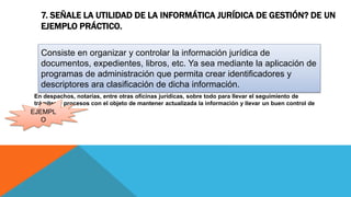 7. SEÑALE LA UTILIDAD DE LA INFORMÁTICA JURÍDICA DE GESTIÓN? DE UN
EJEMPLO PRÁCTICO.
En despachos, notarias, entre otras oficinas jurídicas, sobre todo para llevar el seguimiento de
trámites y procesos con el objeto de mantener actualizada la información y llevar un buen control de
la misma.
Consiste en organizar y controlar la información jurídica de
documentos, expedientes, libros, etc. Ya sea mediante la aplicación de
programas de administración que permita crear identificadores y
descriptores ara clasificación de dicha información.
EJEMPL
O
 
