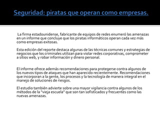 Amenazas más peligrosas        - El gusano Conficker, que comenzó a infectar sistemas de computadoras el año pasado al explotar las vulnerabilidades del sistema operativo Windows, se continúa expandiendo. Varios millones de sistemas de computación estaban bajo el control del Conficker hasta junio de 2009. - Los criminales cibernéticos se mantienen al tanto de los sucesos actuales y toman ventaja de ellos. Tras el brote de la gripe H1N1 en abril, los criminales cibernéticos cubrieron la web rápidamente con un spam que advertía sobre las drogas preventivas y links falsos a farmacias. Estos criminales aprovechan habitualmente grandes eventos para lanzar estos tipos de ataques. Mientras varios spammers continúan operando con volúmenes extremadamente altos, algunos optan por bajo volumen pero en ataques más frecuentes, en un esfuerzo por permanecer fuera del radar. - Botnets. Estas redes de computadoras comprometidas sirven como medios eficientes para lanzar ataques. Cada vez más, dueños de botnets están alquilando estas redes a criminales que usan efectivamente estos recursos para diseminar spams y malwares a través del modelo de software como servicio (SaaS). 