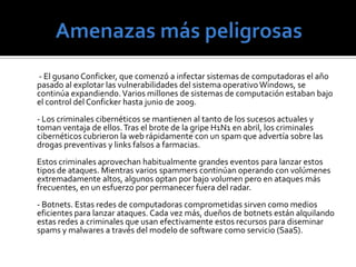 Amenazas específicas       - Spam. Esta es una de las maneras utilizadas con más frecuencia para acceder a millones de computadoras con discursos de ventas o enlaces a sitios web maliciosos. El spam continúa siendo el mayor vehículo para distribuir gusanos y malwares como también para cerrar el tráfico de Internet. Asombrosamente, 180 billones de mensajes spam son enviados cada día, lo que representa el 90 por ciento del tráfico de e-mail mundial. - Worms. El surgimiento de las redes sociales ha hecho más fácil el lanzamiento de ataques con gusanos. Los usuarios que participan de estas comunidades en línea son más propensos a apretar links y bajar contenido que creen son enviados por personas que conocen y en las que confían. - Spamdexing. Muchos tipos de empresas utilizan la optimización de motores de búsqueda para estar mejor posicionados en la lista de los buscadores que lideran Google y otros sitios. Spamdexing empaqueta sitios web con palabras claves relevantes o términos de búsqueda y es cada vez más usado por criminales cibernéticos para disfrazar malware como software legítimo. Debido a que tantos consumidores tienden a confiar en los rankings de los buscadores líderes, pueden bajarse paquetes de software falsos. 