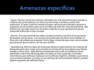 Amenazas específicas       - Mensajes de texto scams. Desde el comienzo de 2009, por lo menos dos o tres campañas han aparecido cada semana amenazando dispositivos móviles. Cisco describe a la audiencia móvil que crece rápidamente como la “nueva frontera para fraude irresistible para los criminales”. Con aproximadamente 4,1 billones de suscripciones a teléfonos móviles a nivel mundial, un criminal puede armar una red extraordinariamente amplia y terminar con una buena ganancia aún si el ataque alcanza a una pequeña fracción de las víctimas. - Insiders. La recesión mundial causó muchas pérdidas de trabajos. Como resultado, las amenazas internas son una creciente preocupación para las empresas para los próximos meses. Personas internas que cometen fraude pueden ser tanto contratadas o terceras partes, como empleados actuales o ya fuera de la empresa.