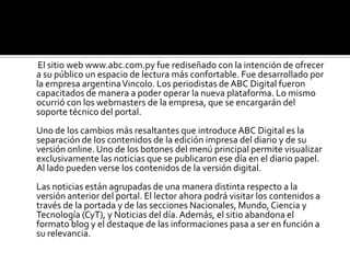 La página adopta nuevos elementos de la web 2.0 e introduce más espacios de interacción. Las noticias ahora pueden ser comentadas por los lectores. El contenido puede ser compartido a través de las redes sociales como el Facebook. Esto se suma a los elementos ya existentes como los blogs, las encuestas, los foros y otros. El destaque de los elementos multimedia pasó a ser mucho mayor y el portal adquirió una nueva dinámica. Las fotos son más grandes y pueden crearse galerías de imágenes para cada noticia. También es posible agregar vídeos y otros elementos en prácticamente cualquier lugar. Incluso ABC Digital renovó el diseño y la estructura de los clasificados del diario ABC Color. Implementó herramientas de búsqueda de acuerdo a criterios como rubro, subrubro y fecha de publicación. Esto brinda la posibilidad a los usuarios de encontrar lo que está buscando de una manera mucho más sencilla y rápida. Las visitas del portal www.abc.com.py están en constante aumento desde hace ya varios años. El promedio actual de ingresos diarios únicos es de 120.000. Estimamos que con la reestructuración se superará ampliamente la mencionada cifra y alcanzaremos nuevos picos de visita.