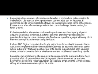 ABC lanza hoy el primer portal de noticias para teléfonos móviles        ABC Digital lanza hoy a las 19:30 el primer portal web de noticias de nuestro país, desarrollado y optimizado para teléfonos móviles. Se trata de iABC (www.iabc.com.py). El sitio ofrecerá a los usuarios la posibilidad de acceder a contenidos multimedia y compartirlos con los demás.Los soportes de la información evolucionan constantemente y ABC encontró una nueva manera de acercarse a sus lectores. El portal fue creado mediante la plataforma mobc3 (Mobile Content & ComerceChannel). La misma cuenta con millones de usuarios en todo el mundo. Los lectores podrán visualizar directamente de sus teléfonos móviles las noticias, fotografías y videos, entre otros. También podrán utilizar todas las herramientas interactivas que ofrece el portal de noticias online y además compartir los contenidos con sus amigos. El lanzamiento oficial de iABC se realizará hoy, jueves, a las 19:30 en la Expo 2009 de la ciudad de Mariano Roque Alonso, en el salón de eventos del Pabellón Europeo. En la oportunidad se realizará una demostración del funcionamiento del nuevo portal y se brindarán más detalles al respecto. 