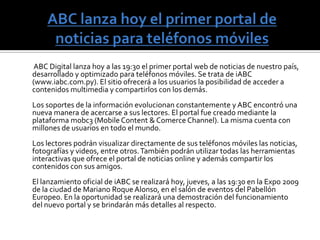 Mobc3         La suite mobc3, que se hace conocer con el lema “diseña una vez, desarróllalo en muchos dispositivos”, ofrece contenidos y servicios optimizados para iPhone, iPod, smartphones y hasta consolas de juegos con conexión a Internet. iABC fue diseñado a base de esta herramienta. Contenidos para móviles en el mundo Las empresas de comunicación están luchando para ganar territorio en un nuevo mundo de contenidos para teléfonos celulares. Muchas ven en este nuevo soporte de información otra forma de acercarse a su público y una salida a la baja inversión en publicidad a causa de la crisis financiera internacional. Los conglomerados de medios, fabricantes de equipamiento de computación y los operadores de telecomunicaciones están mirando al naciente mercado de medios inalámbricos, alentados por los teléfonos inteligentes como el iPhone y el BlackBerry. Los nuevos emprendimientos de alto vuelo, como el sitio de microblogsTwitter, son cada vez más el objeto de rumores de adquisición, incluso pese a que sus modelos de negocios no han sido probados. Actualmente ya hay señales de que los acuerdos con empresas móviles están ganando impulso. Las fusiones y adquisiciones que involucran medios y tecnologías móviles escalaron más del 40 por ciento a nivel mundial en la primera mitad del 2009 frente al mismo periodo del año anterior, según indican varias consultoras.