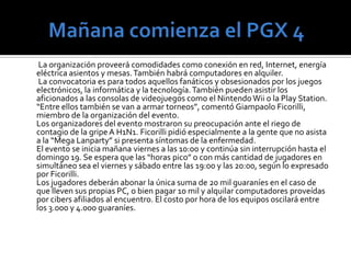 La competencia        Durante la “Mega Lanparty” están programadas competencias de distintos juegos como “Counter Strike” o “Call of Duty”. Los premios para los ganadores serán de hasta 1,5 millones de guaraníes. Los jugadores también pueden realizar desafíos a sus pares y esto genera nuevas competencias. 	En sus anteriores ediciones el evento juntó a cientos de personas de todas las edades, quienes se divirtieron jugando durante horas en partidas multijugador y pudieron intercambiar recursos y experiencias tecnológicas. 	La Lanparty es una modalidad de fiesta muy popular donde personas interesadas en informática llevan sus PC y se instalan por unas horas o días en las facilidades otorgadas por la organización. El Paraguay GamerseXpo es considerado como el evento más grande en el campo del entretenimiento digital en nuestro país. 	Este tipo de actividad es muy popular en todo el mundo y generalmente cuenta con una importante cantidad de participantes. Además, estas reuniones sirven para que los usuarios se conozcan frente a frente (muchas veces solo se conocen a través de Internet) y puedan intercambiar experiencias relacionadas al mundo de la informática. Esto sumado al tiempo que pueden pasar jugando. 	El PGX es organizado por el popular sitio de Internet Juegos Online Paraguay (www.juegosonline.com.py). 	Con una antigüedad de 9 años, esta web tiene una comunidad de más de 32.000 usuarios registrados, con 25 servidores de distintos juegos y un promedio de 500 jugadores conectados simultáneamente, todos de Paraguay, según datos proveídos por fuentes del mismo portal. Más información en www.pgx.com.py.