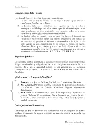 Gabriel Ruales A.


Características de la Justicia.-

Este fin del Derecho tiene las siguientes características:
   1. Es imparcial y por lo mismo no se deja influenciar por presiones
       económicas, familiares o políticas.
   2. La Justicia debe ser conocedora, esto significa apreciar estudiar e
       investigar la realidad q rodea a los jueces y por lo mismo siempre deben
       estar estudiando no solo el derecho sino también todos los avances
       científicos y tecnológicos que genera una sociedad.
   3. La Justicia debe ser objetiva por lo tanto los jueces al impartir sus
       sentencias o resoluciones tienen que hacerlo apegándose a la realidad de
       los hechos, a las pruebas presentadas y sometiéndose a las leyes por lo
       tanto dentro de esta característica no se toman en cuenta los hechos
       subjetivos. Tiene q ser enérgica y severa es decir el juez al dictar una
       sentencia o resolución debe hacerlo siempre sometiéndose a la letra de la
       ley o como decían los romanos LEX DURA LEX SER LEX.

Seguridad Jurídica.-

La seguridad jurídica constituye la garantía con que cuentan todas las personas
de que sus derechos y obligaciones van a ser cumplidos aun con la fuerza o
coacción de la ley; la seguridad jurídica es una garantía que se encuentra
consagrada en el artículo 23 numeral 26 de la Constitución Política de la
República.

¿Quienes hacen la seguridad jurídica?

   1) Personas => Jueces, Árbitros, Mediadores, Contratantes, Garantes
   2) Los Documentos (texto escrito, constancia del pensamiento humano)
      => Cheque, Letra de Cambio, Contratos, Pagares, documentos
      digitalizados.
   3) El Estado => Constitución y Leyes de la República.; Organismos de
      Justicia: Tribunal Constitucional, Corte Suprema de Justicia (a nivel
      nacional), Corte Superiores (a nivel provincial), Tribunales y Juzgados (a
      nivel de cantones).

Orden Jerárquico Normativo.-

Constituye un fin del Derecho esta conformado por un conjunto de normas
jurídicas organizadas de manera jerárquica de mayor a menor y q rigen la vida
de un estado.

                                                         Derecho Informático
 