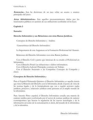 Gabriel Ruales A.


Sentencias.- Son las decisiones de un juez sobre un asunto o asuntos
principales del juicio.

Actos Administrativos.- Son aquellos pronunciamientos dados por los
funcionarios públicos en ejercicio de sus atribuciones conferidas en las leyes.

Capítulo 3

Sumario:

Derecho Informático y sus Relaciones con otras Ramas Jurídicas.

   Conceptos de Derecho Informático y Análisis.

    Características del Derecho Informático.

   La Importancia de esta Asignatura en la Formación Profesional del Alumno.

   Relaciones del Derecho Informático con otras Ramas Jurídicas.

    Con el Derecho Civil y partes que interesan de su estudio al Profesional en
Informática.
    Con el Derecho Penal: Las infracciones o delitos informáticos.
    Con el Derecho Laboral: Principales contratos de Trabajo
    Con el Derecho Societario o de Compañías: Concepto de Compañía y
clases.

Conceptos de Derecho Informático.-

Para el Español Peñaranda Quintero el Derecho Informático es aquella ciencia
que trata la Relación del Derecho con la Informática desde el punto de vista de
las normas legales y de la Jurisprudencia que van a regular acciones reglas
jurídicas, procesos y relaciones jurídicas entre personas en el amplio mundo de
la informática.

Para Antonio Pérez español, el Derecho Informático estudia una materia de
carácter jurídica pero conformada por el sector de normas jurídicas de carácter
contemporáneo que buscan la regulación de las nuevas tecnologías y de la
información así como de la comunicación es decir, del mundo de la informática
y de la telemática.


                                                          Derecho Informático
 