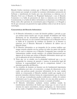 Gabriel Ruales A.


Ricardo Guibor mexicano sostiene que el Derecho informático se nutre de
otras ciencias por ejemplo al estudiar los contratos informáticos protección de
Software y transferencia de fondos por vías electrónicas se relaciona con el
Derecho Civil con el Derecho de Propiedad Intelectual y con el Derecho
Comercial; si se habla de protección de datos se relaciona con el Derecho
Constitucional, si se habla de delitos informáticos se relacionara con el Derecho
Penal, todos ellos aprontan de conocimiento para el Ingeniero y el Abogado a
fin de que conozcan con precisión las reglas jurídicas sobre el uso de las nuevas
tecnologías.

Características del Derecho Informático:

   1) El Derecho informático se nutre del derecho público y privado ya que
      sus normas tienen mucho que ver por ejemplo: Si hablamos del Valor
      Probatorio de los documentos públicos tienen q relacionar con el
      Derecho Procesal, si es de contratos informáticos con el Derecho Civil si
      se habla de la concesión de nombres de dominio en el Internet se
      relaciona con el Derecho Mercantil si hablamos de delitos con el
      Derecho Penal.
   2) El Derecho informático es un integrador de las normas jurídicas que
      tengan estrecha relación con las normas de todos los países del mundo
      por lo cual se relaciona con el Derecho Comparado para concebir un
      ordenamiento jurídico acorde también a la realidad internacional pues
      algunos de los temas que enfoca el Derecho Informático tienen que ver
      con la aplicación de leyes de distintos países.
   3) Tiene que ver su estudio con la propiedad intelectual que a su vez
      comprende los sistemas de patentes y marcas, la protección legal del
      Software la responsabilidad civil por la competencia desleal y los
      principios generales del Derecho.
   4) Los nombres de dominio en Internet son de fundamental importancia
      entendiéndose por tales a la concesión o compra de direcciones en las
      cuales una persona puede encontrar información de las mas variada
      índole en consecuencia el Derecho también tendrá que regular en el
      presente inmediato distintas formas de comportamiento que se observan
      en la red que eventualmente pueden conllevarnos a delitos de carácter
      informativo por lo que el Derecho dentro de esta área debe ponerse a
      tono con los avances instante tras instante va creando al hombre .
   5) El Derecho informático mediante normas jurídicas estudia las
      transferencias electrónicas de fondos que tienen que ver con el uso de
      sistemas de cajeros automáticos, tarjetas inteligentes, etc. Innovaciones
      de las cuales el legislador Ecuatoriano que es el Creador de la norma

                                                         Derecho Informático
 
