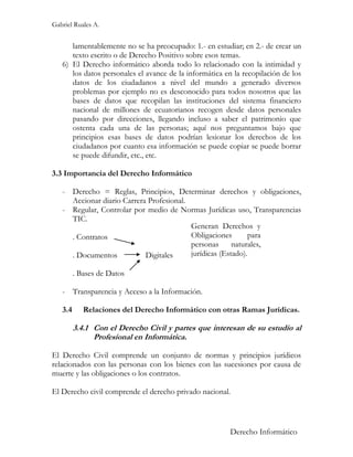 Gabriel Ruales A.


      lamentablemente no se ha preocupado: 1.- en estudiar; en 2.- de crear un
      texto escrito o de Derecho Positivo sobre esos temas.
   6) El Derecho informático aborda todo lo relacionado con la intimidad y
      los datos personales el avance de la informática en la recopilación de los
      datos de los ciudadanos a nivel del mundo a generado diversos
      problemas por ejemplo no es desconocido para todos nosotros que las
      bases de datos que recopilan las instituciones del sistema financiero
      nacional de millones de ecuatorianos recogen desde datos personales
      pasando por direcciones, llegando incluso a saber el patrimonio que
      ostenta cada una de las personas; aquí nos preguntamos bajo que
      principios esas bases de datos podrían lesionar los derechos de los
      ciudadanos por cuanto esa información se puede copiar se puede borrar
      se puede difundir, etc., etc.

3.3 Importancia del Derecho Informático

   - Derecho = Reglas, Principios, Determinar derechos y obligaciones,
     Accionar diario Carrera Profesional.
   - Regular, Controlar por medio de Normas Jurídicas uso, Transparencias
     TIC.
                                          Generan Derechos y
     . Contratos                          Obligaciones       para
                                          personas      naturales,
     . Documentos           Digitales     jurídicas (Estado).

         . Bases de Datos

   - Transparencia y Acceso a la Información.

   3.4      Relaciones del Derecho Informático con otras Ramas Jurídicas.

         3.4.1 Con el Derecho Civil y partes que interesan de su estudio al
               Profesional en Informática.

El Derecho Civil comprende un conjunto de normas y principios jurídicos
relacionados con las personas con los bienes con las sucesiones por causa de
muerte y las obligaciones o los contratos.

El Derecho civil comprende el derecho privado nacional.



                                                         Derecho Informático
 