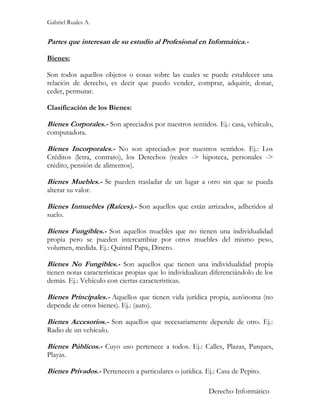 Gabriel Ruales A.


Partes que interesan de su estudio al Profesional en Informática.-

Bienes:

Son todos aquellos objetos o cosas sobre las cuales se puede establecer una
relación de derecho, es decir que puedo vender, comprar, adquirir, donar,
ceder, permutar.

Clasificación de los Bienes:

Bienes Corporales.- Son apreciados por nuestros sentidos. Ej.: casa, vehículo,
computadora.

Bienes Incorporales.- No son apreciados por nuestros sentidos. Ej.: Los
Créditos (letra, contrato), los Derechos (reales -> hipoteca, personales ->
crédito, pensión de alimentos).

Bienes Muebles.- Se pueden trasladar de un lugar a otro sin que se pueda
alterar su valor.

Bienes Inmuebles (Raíces).- Son aquellos que están arrizados, adheridos al
suelo.

Bienes Fungibles.- Son aquellos muebles que no tienen una individualidad
propia pero se pueden intercambiar por otros muebles del mismo peso,
volumen, medida. Ej.: Quintal Papa, Dinero.

Bienes No Fungibles.- Son aquellos que tienen una individualidad propia
tienen notas características propias que lo individualizan diferenciándolo de los
demás. Ej.: Vehículo con ciertas características.

Bienes Principales.- Aquellos que tienen vida jurídica propia, autónoma (no
depende de otros bienes). Ej.: (auto).

Bienes Accesorios.- Son aquellos que necesariamente depende de otro. Ej.:
Radio de un vehículo.

Bienes Públicos.- Cuyo uso pertenece a todos. Ej.: Calles, Plazas, Parques,
Playas.

Bienes Privados.- Pertenecen a particulares o jurídica. Ej.: Casa de Pepito.

                                                          Derecho Informático
 