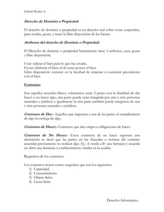 Gabriel Ruales A.


Derecho de Dominio o Propiedad:

El derecho de dominio o propiedad es un derecho real sobre cosas corporales,
para usarlas, gozar, y tener la libre disposición de los bienes.

Atributos del derecho de Dominio o Propiedad:

El Derecho de dominio o propiedad básicamente tiene 3 atributos, usar, gozar
y libre disposición.

Usar: utilizar el bien para lo que fue creado.
Gozar: disfrutar el bien, el de tener poseer el bien.
Libre disposición: consiste en la facultad de enajenar o constituir gravámenes
con el bien.

Contratos:

Son aquellos acuerdos libres, voluntarios entre 2 partes con la finalidad de dar
hacer o no hacer algo, una parte puede estar integrada por una o más personas
naturales o jurídicas e igualmente la otra parte también puede integrarse de una
o más personas naturales o jurídicas.

Contratos de Dar.- Aquellos que imponen a una de las partes el cumplimiento
de algo la entrega de algo.

Contratos de Hacer.- Contratos que dan origen a obligaciones de hacer.

Contratos de No Hacer.- Estos contratos de no hacer suponen una
abstención es decir que las partes en las cláusulas o normas del contrato
acuerdan previamente no realizar algo. Ej.: A vende a B una farmacia y acuerda
no abrir una farmacia o establecimiento similar en la cuadra.

Requisitos de los contratos:

Los contratos tienen cuatro requisitos que son los siguientes:
   1) Capacidad.
   2) Consentimiento
   3) Objeto lícito.
   4) Causa lícita.



                                                          Derecho Informático
 
