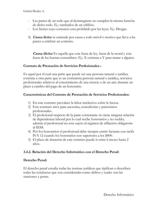 Gabriel Ruales A.


   - Las partes de un todo que al desintegrarse no cumplen la misma función
     de dicho todo. Ej.: tumbados de un edificio.
   - Los bienes cuyo comercio esta prohibido por las leyes. Ej.: Drogas.

   4) Causa lícita: se entiende por causa a todo móvil o motivo que lleva a las
      partes a celebrar un contrato.


       Causa ilícita: Es aquella que esta fuera de ley, fuera de la moral y esta
       fuera de las buenas costumbres. Ej.: X contrata a Y para matar a alguien.

Contrato de Prestación de Servicios Profesionales.-

Es aquel por el cual una parte que puede ser una persona natural o jurídica
contrata a otra parte que es un contratista persona natural o jurídica, servicios
profesionales relativos al conocimiento de una ciencia o de un arte durante un
plazo a cambio del pago de un honorario.

Características del Contrato de Prestación de Servicios Profesionales:

   1) En este contrato prevalece la labor intelectiva sobre la fuerza.
   2) Este contrato sirve para asesorias, consultorias y patrocinios
      profesionales.
   3) El profesional respecto de la parte contratante no tiene ninguna relación
      de dependencia laboral por lo cual recibe honorarios y no sueldo;
      además el profesional no esta sujeto al régimen de afiliación obligatoria
      al IESS.
   4) Por los honorarios el profesional debe siempre emitir facturas con tarifa
      IVA 12 cuando los honorarios son superiores a los $400.
   5) El plazo de duración de este contrato puede ir entre 6 meses hasta 2
      años.

3.4.2. Relación del Derecho Informático con el Derecho Penal:

Derecho Penal:

El derecho penal estudia todas las normas jurídicas que tipifican o describen
todas las conductas que son consideradas como delitos y cuales son las
sanciones y penas.



                                                           Derecho Informático
 