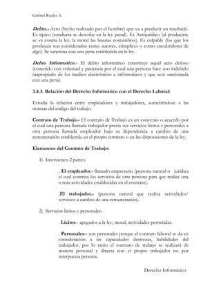 Gabriel Ruales A.


Delito.- Acto (hecho realizado por el hombre) que va a producir un resultado.
Es típico (conducta se describe en la ley penal). Es Antijurídico (al producirse
se va contra la ley, la moral las buenas costumbres). Es culpable (los que los
producen son considerados como autores, cómplices o como encubridores de
algo). Se sanciona con una pena establecida en la ley.

Delito Informático.- El delito informático constituye aquel acto doloso
(cometido con voluntad y paciencia por el cual una persona hace uso indebido
inapropiado de los medios electrónicos e informáticos y que será sancionada
con una pena).

3.4.3. Relación del Derecho Informático con el Derecho Laboral:

Estudia la relación entre empleadores y trabajadores, sometiéndose a las
normas del código del trabajo.

Contrato de Trabajo.- El contrato de Trabajo es un convenio o acuerdo por
el cual una persona llamada trabajador presta sus servicios lícitos y personales a
otra persona llamada empleador bajo su dependencia a cambio de una
remuneración establecida en el propio contrato o en las disposiciones de la ley.

Elementos del Contrato de Trabajo:

   1) Intervienen 2 partes:

              . El empleador.- llamado empresario (persona natural o jurídica
              el cual contrata los servicios de otra persona para que realice una
              o más actividades establecidas en el contrato).

              .El trabajador.- (persona natural que realiza actividades/
              servicios a cambio de una remuneración).

   2) Servicios lícitos y personales:

              . Lícitos.- apegados a la ley, moral, actividades permitidas.

              . Personales.- son personales porque el contrato laboral se da en
              consideración a las capacidades destrezas, habilidades del
              trabajador, por lo tanto el contrato de trabajo se realizará de
              manera personal y directa con el propio trabajador no por
              interpuesta persona.

                                                           Derecho Informático
 