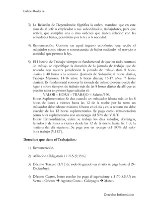 Gabriel Ruales A.



   3) La Relación de Dependencia: Significa la orden, mandato que en este
      caso da el jefe o empleador a sus subordinados, trabajadores, para que
      acaten, que cumplan una o mas ordenes que tienen relación con las
      actividades lícitas, permitidas por la ley o la sociedad.

   4) Remuneración: Consiste en aquel ingreso económico que recibe el
      trabajador como efecto o consecuencia de haber realizado el servicio o
      actividad que permite la ley.

   5) El Horario de Trabajo: siempre es fundamental de que en todo contrato
      de trabajo se especifique la duración de la jornada de trabajo que de
      acuerdo con nuestra jurisdicción la jornada de trabajo dura 8 horas
      diarias y 40 horas a la semana. (Jornada de Subsuelo: 6 horas diarias,
      Trabajo Menores: 14-16 años: 6 horas diarias; 16-17 años: 7 horas
      diarias). Es fundamental conocer la jornada de trabajo porque puede dar
      lugar a sobre tiempos de trabajo más de las 8 horas diarias de allí que es
      preciso saber en primer lugar calcular el:
              VALOR – HORA – TRABAJO = Salario/160.
      Horas Suplementarias: Se dan cuando un trabajador labora más de las 8
      horas de lunes a viernes hasta las 12 de la noche por lo tanto un
      trabajador debe laborar máximo 4 horas en el día y en la semana no debe
      exceder de las 12 horas suplementarias. Se paga como remuneración
      como hora suplementario con un recargo del 50% del V.H.T.
      Horas Extraordinarias, extra: se trabaja los días sábados, domingos,
      feriados y de lunes a viernes desde las 12 de la noche hasta las 7 de la
      mañana del día siguiente. Se paga con un recargo del 100% del valor
      hora trabajo (V.H.T).

Derechos que tiene el Trabajador.-

   1) Remuneración.

   2) Afiliación Obligatoria I.E.S.S (9,35%)

   3) Décimo Tercero (1/12 de todo lo ganado en el año se paga hasta el 24-
      Diciembre).

   4) Décimo Cuarto, bono escolar (se paga el equivalente a $170 S.B.U) en
      Sierra – Oriente  Agosto; Costa – Galápagos  Marzo.


                                                         Derecho Informático
 
