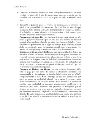 Gabriel Ruales A.


   5) Derecho a Vacaciones después de haber trabajado durante todo un año a
      15 días y a partir del 6 año de trabajo tiene derecho a un día mas de
      vacación y se le remunera con el 1/24 parte de todo lo Ganado en el
      año.

   6) Contrato a prueba, pone a prueba las capacidades, la atención al
      público, la puntualidad del trabajador, dura 90 días en este tiempo,
      cualquiera de las partes puede darlo por terminado al contrato de trabajo,
      el trabajador no tiene derecho a indemnizaciones, únicamente tiene
      derecho a la ultima remuneración mensual.
      Contrato por tiempo fijo, este contrato tiene una duración de un año
      plazo y que puede renovarse por un año mas este tiempo de duración
      equivale a la estabilidad laboral a que tiene derecho un trabajador. Como
      sinónimo de permanecía en el lugar de trabajo. Este contrato pueden
      darlo por terminado antes del vencimiento del plazo el empleador con
      30 días de anticipación y el trabajador con 15 días de anticipación.
      Contrato por tiempo indefinido: una ves transcurridos los 2 años de
      duración máxima del tiempo fijo sin ninguna de las partes manifiesta su
      voluntad contraria automáticamente el contrato de trabajo se convierte
      en contrato de tiempo o duración indefinida; este contrato solamente se
      termina por renuncia, por jubilación o por muerte del trabajador, en
      estos contratos el empleador no puede darlos por terminado ya que
      constituiría un despido intempestivo.
      Contrato de Trabajo por Horas, en este contrato la remuneración
      total se paga por las horas de trabajo efectivamente laboradas este
      contrato debe ser firmado por escrito el trabajador tiene que ser afiliado
      obligatoriamente al I.E.S.S sin embargo de ello los trabajadores por
      horas no gozan de estabilidad laboral, por lo tanto el contrato puede
      darse por terminado en cualquier tiempo. Esta prohibido al empleador
      cambiar una modalidad de contrato anteriormente establecida a la
      modalidad por horas. También esta prohibido al trabajador que ha
      firmado un contrato por horas con su empleador firmar otro contrato
      por horas con ese mismo empleador, puede hacerlo con otro empleador
      distinto. El Valor mínimo que establece la ley para aplicar este contrato
      es de $1,37 en el cual se encuentran incluidos todos los beneficios de
      orden social.




                                                         Derecho Informático
 
