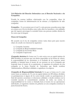 Gabriel Ruales A.




3.4.4 Relación del Derecho Informático con el Derecho Societario o de
Compañías.

Estudia las normas jurídicas relacionadas con las compañías, clases de
compañías, forma de administración de las mismas y la liquidación de tales
compañías.

Compañía.- Es un contrato por el cual 2 o más personas acuerdan poner algo
en común con el fin de dividirse entre todos ellos los beneficios o las utilidades
que del negocio provengan la sociedad forma una persona jurídica distinta de
los socios que la integran

Clases de Compañía:

De acuerdo con la ley de compañías existen varias clases pero para nuestro
objeto de estudio nos interesan las siguientes:

   1)   Compañía Anónima
   2)   Compañía de Responsabilidad Limitada
   3)   Compañía de Economía Mixta
   4)   Compañía Unipersonal.

Compañía Anónima: Se forma con 2 o más socios con un capital mínimo de
$800 divididos en acciones que son títulos negociables en las bolsas de valores,
la responsabilidad de los accionistas si el resultado de los negocios arrojo
pérdidas es limitada hasta el monto de sus acciones no así la compañía que
responde hasta el monto de su patrimonio, el organismo de gobierno de esta
compañía es la Junta General de Accionistas que decide nombrar
Administradores, Distribuir utilidades o capitalizar a la empresa.

Compañía de Responsabilidad Limitada: Es la que se forma con 2 o más
socios hasta un máximo de 15, con un capital mínimo de 400 dólares divididos
en participaciones si alguno de los socios decide vender sus participaciones al
final del ejercicio económico si obtuvieron utilidades o decide terminar con la
sociedad necesita el consentimiento unánime de todos sus socios; la
responsabilidad de los socios es limitada hasta el monto de sus aportaciones
individuales, el organismo máximo de gobierno en esta compañía constituye la
Junta General de Socios.


                                                          Derecho Informático
 