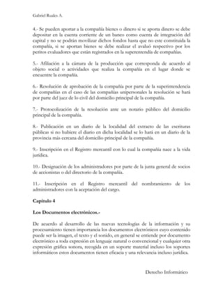 Gabriel Ruales A.


4.- Se pueden aportar a la compañía bienes o dinero si se aporta dinero se debe
depositar en la cuenta corriente de un banco como cuenta de integración del
capital y no se podrán movilizar dichos fondos hasta que no este constituida la
compañía, si se aportan bienes se debe realizar el avaluó respectivo por los
peritos evaluadores que están registrados en la superentendía de compañías.

5.- Afiliación a la cámara de la producción que corresponda de acuerdo al
objeto social o actividades que realiza la compañía en el lugar donde se
encuentre la compañía.

6.- Resolución de aprobación de la compañía por parte de la superintendencia
de compañías en el caso de las compañías unipersonales la resolución se hará
por parte del juez de lo civil del domicilio principal de la compañía.

7.- Protocolización de la resolución ante un notario público del domicilio
principal de la compañía.

8.- Publicación en un diario de la localidad del extracto de las escrituras
públicas si no hubiere el diario en dicha localidad se lo hará en un diario de la
provincia más cercana del domicilio principal de la compañía.

9.- Inscripción en el Registro mercantil con lo cual la compañía nace a la vida
jurídica.

10.- Designación de los administradores por parte de la junta general de socios
de accionistas o del directorio de la compañía.

11.- Inscripción en el Registro mercantil del nombramiento de los
administradores con la aceptación del cargo.

Capitulo 4

Los Documentos electrónicos.-

De acuerdo al desarrollo de las nuevas tecnologías de la información y su
procesamiento tienen importancia los documentos electrónicos cuyo contenido
puede ser la imagen, el texto y el sonido, en general se entiende por documento
electrónico a toda expresión en lenguaje natural o convencional y cualquier otra
expresión gráfica sonora, recogida en un soporte material incluso los soportes
informáticos estos documentos tienen eficacia y una relevancia incluso jurídica.


                                                         Derecho Informático
 