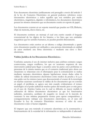 Gabriel Ruales A.


Este documento electrónico jurídicamente está protegido a través del artículo 1
de la ley de Comercio Electrónico en general podemos referirnos como
documentos electrónicos a todos aquellos que son emitidos por medio
electrónicos, magnéticos, digitales o informáticos, los documentos electrónicos
poseen los mismos elementos que un documento escrito en soporte de papel.

Los documentos constan en un soporte material que pueden ser CD, Diskette,
chips de memoria, discos duros, etc.

El documento contiene un mensaje el cual esta escrito usando el lenguaje
convencional de los dígitos de los binarios o los bites que son entidades
magnéticas que los sentidos humanos, no pueden percibir directamente.

Los documentos están escritos en un idioma o código determinado y aparte
estos documentos pueden ser atribuidos a una persona determinada en calidad
de autor mediante una firma electrónica o mediante una clave o llave
electrónica.

Validez Jurídica de los Documentos Electrónicos.-

Conforme aumenta el uso de internet inclusive para celebrar contratos surgen
controversias, surgen conflictos, los que en ocasiones requieren de una
intervención judicial para llegar a acuerdos entre las partes estos problemas se
presentan de la misma manera que en el comercio tradicional pero ahora sus
situaciones se relacionan con el ciberespacio pues la comunicación se realiza
mediante mensajes electrónicos algunas legislaciones tienen dudas sobre la
validez de utilizar documentos electrónicos como medios de prueba y lo q es
mas grabe son los mismos jueces que desconociendo el avance de la tecnología
en muchas ocasiones cuestionan la validez de los documentos que no constan
en papel, el problema se agrava aun más cuando evidenciamos el retraso
tecnológico en el poder judicial de muchos países del mundo pero es más grave
en el caso de América Latina con lo cual se dificulta en mayor medida la
utilización de dichos documentos electrónicos ya que los funcionarios
judiciales, secretarios, auxiliares de juzgados no tienen en la mayoría de
ocasiones la mas mínima preparación técnica para operar computadores y
consiguientemente trabajar con documentos electrónicos, en el caso del
Ecuador la Ley de comercio Electrónico reconoce el valor de estos
documentos como si fueran originales.

El impacto que esta teniendo el comercio electrónico en la construcción y
funcionamiento de la sociedad de la información es indispensable el adecuado

                                                         Derecho Informático
 