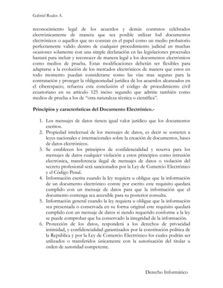 Gabriel Ruales A.


reconocimiento legal de los acuerdos y demás contratos celebrados
electrónicamente de manera que sea posible utilizar lod documentos
electrónicos o aquellos que no constan en el papel como un medio probatorio
perfectamente valido dentro de cualquier procedimiento judicial en muchas
ocasiones solamente con una simple declaración en las legislaciones procesales
bastará para incluir y reconocer de manera legal a los documentos electrónicos
como medios de prueba. Estas modificaciones deberán ser flexibles para
adaptarse a la evolución de los mercados electrónicos de manera que estos en
todo momento puedan considerarse como las vías mas seguras para la
contratación y proteger la obligatoriedad jurídica de los acuerdos alcanzados en
el ciberespacio, refuerza esta conclusión el código de procedimiento civil
ecuatoriano en su artículo 125 inciso segundo que admite también como
medios de prueba a los de “otra naturaleza técnica o científica”.

Principios y características del Documento Electrónico.-

   1. Los mensajes de datos tienen igual valor jurídico que los documentos
      escritos.
   2. Propiedad intelectual de los mensajes de datos, es decir se someten a
      leyes nacionales e internacionales sobre la creación de documentos, bases
      de datos electrónicos.
   3. Se establecen los principios de confidencialidad y reserva para los
      mensajes de datos cualquier violación a estos principios como intrusión
      electrónica, transferencia ilegal de mensajes de datos o violación del
      secreto profesional será sancionados por la Ley de Comercio Electrónico
      y el Código Penal.
   4. Información escrita cuando la ley requiera u obligue que la información
      de un documento electrónico conste por escrito este requisito quedará
      cumplido con un mensaje de datos para que la información que el
      documento contenga sea accesible para su posterior consulta.
   5. Información general cuando la ley requiera u obligue que la información
      sea presentada o conservada en su forma original este requisito quedará
      cumplido con un mensaje de datos si siendo requerido conforme a la ley
      se puede comprobar que ha conservado la integridad de la información.
   6. Protección de los datos, responderá a los derechos de privacidad
      intimidad, y confidencialidad garantizados por la constitución política de
      la República y por la Ley de Comercio Electrónico los cuales podrán ser
      utilizados o transferidos únicamente con la autorización del titular u
      orden de autoridad competente.



                                                         Derecho Informático
 