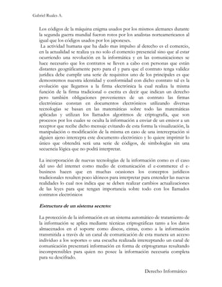 Gabriel Ruales A.


   Los códigos de la máquina enigma usados por los mismos alemanes durante
   la segunda guerra mundial fueron rotos por los analistas norteamericanos al
   igual que los códigos usados por los japoneses.
    La actividad humana que ha dado mas impulso al derecho es el comercio,
   en la actualidad se realiza ya no solo el comercio presencial sino que al estar
   ocurriendo una revolución en la informática y en las comunicaciones se
   hace necesario que los contratos se lleven a cabo con personas que están
   distantes geográficamente pero para el y para que el contrato tenga validez
   jurídica debe cumplir una serie de requisitos uno de los principales es que
   demostremos nuestra identidad y conformidad con dicho contrato tal es la
   evolución que llegamos a la firma electrónica la cual realiza la misma
   función de la firma tradicional o escrita es decir que indican un derecho
   pero también obligaciones provenientes de un contrato las firmas
   electrónicas constan en documentos electrónicos utilizando diversas
   tecnologías se basan en las matemáticas sobre todo las matemáticas
   aplicadas y utilizan los llamados algoritmos de criptografía, que son
   procesos por los cuales se oculta la información a enviar de un emisor a un
   receptor que recibe dicho mensaje evitando de esta forma la visualización, la
   manipulación o modificación de la misma en caso de una interceptación si
   alguien ajeno intercepta este documento electrónico y lo quiere imprimir lo
   único que obtendrá será una serie de códigos, de simbologías sin una
   secuencia lógica que no podrá interpretar.

   La incorporación de nuevas tecnologías de la información como es el caso
   del uso del internet como medio de comunicación el e-commerce el e-
   business hacen que en muchas ocasiones los conceptos jurídicos
   tradicionales resulten poco idóneos para interpretar para entender las nuevas
   realidades lo cual nos indica que se deben realizar cambios actualizaciones
   de las leyes para que tengan importancia sobre todo con los llamados
   contratos electrónicos

   Estructura de un sistema secreto:

   La protección de la información en un sistema automático de tratamiento de
   la información se aplica mediante técnicas criptográficas tanto a los datos
   almacenados en el soporte como discos, cintas, como a la información
   transmitida a través de un canal de comunicación de esta manera un acceso
   individuo a los soportes o una escucha realizada interceptando un canal de
   comunicación presentará información en forma de criptogramas resultando
   incomprensibles para quien no posee la información necesaria completa
   para su descifrado.

                                                          Derecho Informático
 