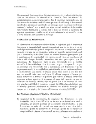 Gabriel Ruales A.



   El esquema de funcionamiento de un esquema secreto es idéntico tanto si se
   trata de un sistema de comunicación como si fuera un sistema de
   almacenamiento en un sistema secreto hay 2 funciones elementales que se
   denominan las funciones del cifrado o proceso de cifrado y la función del
   descifrado o proceso de descifrado, sin embargo estas funciones pueden ser
   ejecutando delitos” por lo cual este autor tendría suficiente información
   para vulnerar fácilmente le sistema por lo tanto es preciso la existencia de
   algo que siendo desconocido impida al autor obtener la información esa es
   la clave necesaria para descifrar el mensaje.

   Verificación de Autenticidad:

   La verificación de autenticidad incide sobre la seguridad que el transmisor
   desea para la integridad del mensaje tratando de que no se altere o no se
   modifique mientras que para el receptor lo importante es asegurarse que el
   mensaje proviene de ese transmisor existe un ejemplo transaccional en el
   que el transmisor y el receptor tienen los mismos intereses perseguidos por
   la certificación de autenticidad por ejemplo en el envío de un cheque el
   emisor del cheque llamado transmisor no esta preocupado por la
   autenticidad del documento pero si esta preocupado por la posible
   alteración de la cantidad que el escribe en su cheque, el receptor del cheque
   sin embargo esta preocupado por la autenticidad del documento y no le
   importa demasiado si la cantidad fue o no alterada, un tercero intermediario,
   el endosatarario que acepta el cheque estará muy atento a que los dos
   aspectos considerados sean auténticos Al ultimo receptor el banco que
   puede comprobar la firma de la persona que escribió el cheque también le
   importan ambos aspectos. Si tomamos el caso del ejemplo en que se
   intercepte un mensaje cifrado y que se genere con el un mensaje en claro
   con una clave ASCII de 4 caracteres es decir de 32 bits, la probabilidad que
   le mensaje generado pertenezca al conjunto de posibles mensajes que
   pueden ser el original es de 15 cien milésimos de porciento 0,000015.

   Las Ventajas ofrecidas por la firma electrónica:

   1) Integridad de la información, la integridad del documento es una
      protección contra la modificación de los datos en forma intencional o
      accidental, el emisor protege el documento incorporándole a ese
      documento un valor de control que corresponde a un valor único
      calculado a partir del contenido del mensaje a partir de su creación el
      receptor deberá efectuar el mismo calculo sobre el documento recibido y

                                                         Derecho Informático
 
