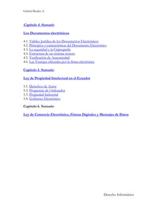 Gabriel Ruales A.



Capitulo 4. Sumario

Los Documentos electrónicos

4.1. Validez Jurídica de los Documentos Electrónicos
4.2. Principios y características del Documento Electrónico
4.3. La seguridad y la Criptografía
4.4. Estructura de un sistema secreto
4.5. Verificación de Autenticidad
4.6. Las Ventajas ofrecidas por la firma electrónica

Capitulo 5. Sumario

Ley de Propiedad Intelectual en el Ecuador

5.1. Derechos de Autor
5.2. Programas de Ordenador
5.3. Propiedad Industrial
5.4. Gobierno Electrónico

Capitulo 6. Sumario

Ley de Comercio Electrónico, Firmas Digitales y Mensajes de Datos




                                                        Derecho Informático
 