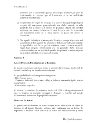 Gabriel Ruales A.


       comparar con el documento que fue enviado por el emisor, en caso de
       coincidencias se concluye que el documento no se ha modificado
       durante la transferencia.

   2) Autenticidad del origen del mensaje, este aspecto de seguridad protege al
      receptor del documento garantizándole que dicho mensaje ha sido
      generado por el emisor del mismo no pudiendo alguna otra entidad
      suplantar a un usuario del sistema, el valor depende tanto del contenido
      del documento como de la clave secreta en poder del emisor o
      transmisor.

   3) No repudió del origen, el no repudio de origen protege al receptor del
      documento de la negación del emisor por haberlo enviado, este aspecto
      de seguridad es mas fuerte que los anteriores ya que el emisor no puede
      negar bajo ninguna circunstancia que ha generado dicho mensaje
      transformándose en un medio de prueba inequívoco, erróneo respecto
      de la responsabilidad del usuario del sistema.

Capitulo 5

Ley de Propiedad Intelectual en el Ecuador.-

El estado ecuatoriano reconoce regula y garantiza la propiedad intelectual de
acuerdo con la ley y los tratados internacionales.

La propiedad intelectual comprendo lo siguiente:
. Derechos de autor.
. Propiedad industrial (invenciones, dibujos, información no divulgada, marcas
comerciales).
. Obtenciones vegetales.

El instituto ecuatoriano de propiedad intelectual IEPI es el organismo estatal
que se encarga de prevenir, proteger y defender a nombre del estado
Ecuatoriano los derechos de propiedad intelectual.

Derechos de Autor.-

La protección de derechos de autor siempre recae sobre todas las obras de
ingenio en el ámbito literario, artístico, etc. Cualquiera sea su forma de
expresión o finalidad estos derechos de autor son independientes y están


                                                        Derecho Informático
 