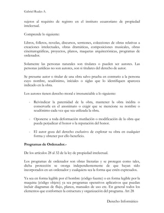 Gabriel Ruales A.


sujetos al requisito de registro en el instituto ecuatoriano de propiedad
intelectual.

Comprende lo siguiente:

Libros, folletos, novelas, discursos, sermones, colecciones de obras relativas a
creaciones intelectuales, obras dramáticas, composiciones musicales, obras
cinematográficas, proyectos, planos, maquetas arquitectónicas, programas de
ordenador.

Solamente las personas naturales son titulares o pueden ser autores. Las
personas jurídicas no son autores, son si titulares del derecho de autor.

Se presume autor o titular de una obra salvo prueba en contrario a la persona
cuyo nombre, seudónimo, iníciales o siglas que lo identifiquen aparezca
indicado en la obra.

Los autores tienen derecho moral e irrenunciable a lo siguiente:

   - Reivindicar la paternidad de la obra, mantener la obra inédita o
     conservarla en el anonimato o exigir que se mencione su nombre o
     seudónimo cada vez que sea utilizada la obra.

   - Oponerse a toda deformación mutilación o modificación de la obra que
     pueda perjudicar el honor o la reputación del honor.

   - El autor goza del derecho exclusivo de explotar su obra en cualquier
     forma y obtener por ello beneficio.

Programas de Ordenador.-

De los artículos 28 al 32 de la ley de propiedad intelectual.

Los programas de ordenador son obras literarias y se protegen como tales,
dicha protección se otorga independientemente de que hayan sido
incorporados en un ordenador y cualquiera sea la forma que estén expresados.

Ya sea en forma legible por el hombre (código fuente) o en forma legible por la
maquina (código objeto) ya sea programas operativos aplicativos que puedan
incluir diagramas de flujo, planos, manuales de uso etc. En general todos los
elementos que conformen la estructura y organización del programa. Art 28

                                                            Derecho Informático
 