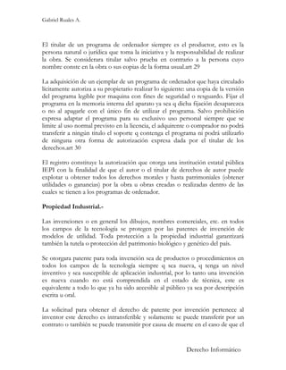 Gabriel Ruales A.



El titular de un programa de ordenador siempre es el productor, esto es la
persona natural o jurídica que toma la iniciativa y la responsabilidad de realizar
la obra. Se considerara titular salvo prueba en contrario a la persona cuyo
nombre conste en la obra o sus copias de la forma usual.art 29

La adquisición de un ejemplar de un programa de ordenador que haya circulado
lícitamente autoriza a su propietario realizar lo siguiente: una copia de la versión
del programa legible por maquina con fines de seguridad o resguardo. Fijar el
programa en la memoria interna del aparato ya sea q dicha fijación desaparezca
o no al apagarle con el único fin de utilizar el programa. Salvo prohibición
expresa adaptar el programa para su exclusivo uso personal siempre que se
limite al uso normal previsto en la licencia, el adquirente o comprador no podrá
transferir a ningún titulo el soporte q contenga el programa ni podrá utilizarlo
de ninguna otra forma de autorización expresa dada por el titular de los
derechos.art 30

El registro constituye la autorización que otorga una institución estatal pública
IEPI con la finalidad de que el autor o el titular de derechos de autor puede
explotar u obtener todos los derechos morales y hasta patrimoniales (obtener
utilidades o ganancias) por la obra u obras creadas o realizadas dentro de las
cuales se tienen a los programas de ordenador.

Propiedad Industrial.-

Las invenciones o en general los dibujos, nombres comerciales, etc. en todos
los campos de la tecnología se protegen por las patentes de invención de
modelos de utilidad. Toda protección a la propiedad industrial garantizará
también la tutela o protección del patrimonio biológico y genético del país.

Se otorgara patente para toda invención sea de productos o procedimientos en
todos los campos de la tecnología siempre q sea nueva, q tenga un nivel
inventivo y sea susceptible de aplicación industrial, por lo tanto una invención
es nueva cuando no está comprendida en el estado de técnica, este es
equivalente a todo lo que ya ha sido accesible al público ya sea por descripción
escrita u oral.

La solicitud para obtener el derecho de patente por invención pertenece al
inventor este derecho es intransferible y solamente se puede transferir por un
contrato o también se puede transmitir por causa de muerte en el caso de que el


                                                            Derecho Informático
 