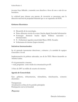 Gabriel Ruales A.


inventor haya fallecido y transmite esos derechos a favor de uno o más de sus
herederos.

La solicitud para obtener una patente de invención se presentara ante la
dirección nacional de propiedad industrial que es un organismo del IEPI.


Gobierno Electrónico


    Desarrollo de las tecnologías.
    Países diferentes niveles de avance (brecha digital) Sociedad Información
    Estrategias disminuir brecha digital. Políticas nacionales –
     internacionales.
    E – Guberment (agenda conectividad Marzo 2002). Ecuador
    Gobernanza de internet (logros internet)

Iniciativas Internacionales:

Ip v6: pretende incrementar direcciones y números y la cantidad de equipos
conectados a la red.

Implementación de políticas adecuadas, uso de las TICS. Menor desarrollo en
América Latina.

4% de penetración a internet.
+ mail, programas como medio de comunicación por IP.

A fines de 2007 un millón de usuarios de internet.

Agenda de Conectividad.

Ejes: gobierno,     infraestructura,   telemedicina,   teleeducación,   comercio
electrónico.

Transparencia
Actualización en línea de los portales principales
Participación real en la Sociedad

Proyectos:

                                                          Derecho Informático
 