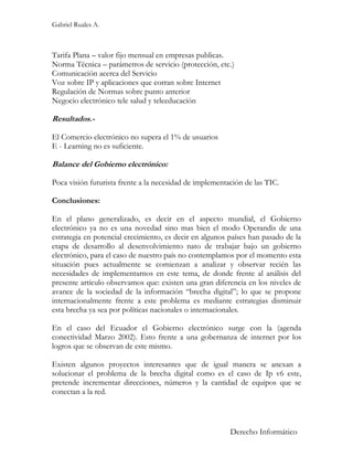 Gabriel Ruales A.



Tarifa Plana – valor fijo mensual en empresas publicas.
Norma Técnica – parámetros de servicio (protección, etc.)
Comunicación acerca del Servicio
Voz sobre IP y aplicaciones que corran sobre Internet
Regulación de Normas sobre punto anterior
Negocio electrónico tele salud y teleeducación

Resultados.-

El Comercio electrónico no supera el 1% de usuarios
E - Learning no es suficiente.

Balance del Gobierno electrónico:

Poca visión futurista frente a la necesidad de implementación de las TIC.

Conclusiones:

En el plano generalizado, es decir en el aspecto mundial, el Gobierno
electrónico ya no es una novedad sino mas bien el modo Operandis de una
estrategia en potencial crecimiento, es decir en algunos países han pasado de la
etapa de desarrollo al desenvolvimiento nato de trabajar bajo un gobierno
electrónico, para el caso de nuestro país no contemplamos por el momento esta
situación pues actualmente se comienzan a analizar y observar recién las
necesidades de implementarnos en este tema, de donde frente al análisis del
presente artículo observamos que: existen una gran diferencia en los niveles de
avance de la sociedad de la información “brecha digital”; lo que se propone
internacionalmente frente a este problema es mediante estrategias disminuir
esta brecha ya sea por políticas nacionales o internacionales.

En el caso del Ecuador el Gobierno electrónico surge con la (agenda
conectividad Marzo 2002). Esto frente a una gobernanza de internet por los
logros que se observan de este mismo.

Existen algunos proyectos interesantes que de igual manera se anexan a
solucionar el problema de la brecha digital como es el caso de Ip v6 este,
pretende incrementar direcciones, números y la cantidad de equipos que se
conectan a la red.



                                                         Derecho Informático
 