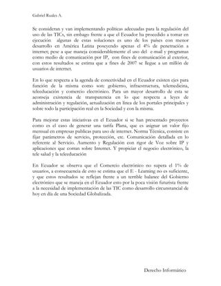 Gabriel Ruales A.


Se consideran y van implementando políticas adecuadas para la regulación del
uso de las TICs, sin embago frente a que el Ecuador ha procedido a tomar en
ejecución algunas de estas soluciones es uno de los países con menor
desarrollo en América Latina poseyendo apenas el 4% de penetración a
internet; pese a que maneja considerablemente el uso del e-mail y programas
como medio de comunicación por IP, con fines de comunicación al exterior,
con estos resultados se estima que a fines de 2007 se llegue a un millón de
usuarios de internet.

En lo que respecta a la agenda de conectividad en el Ecuador existen ejes para
función de la misma como son: gobierno, infraestructura, telemedicina,
teleeducación y comercio electrónico. Para un mayor desarrollo de esta se
aconseja existencia de transparencia en lo que respecta a leyes de
administración y regulación, actualización en línea de los portales principales y
sobre todo la participación real en la Sociedad y con la misma.

Para mejorar estas iniciativas en el Ecuador si se han presentado proyectos
como es el caso de generar una tarifa Plana, que es asignar un valor fijo
mensual en empresas publicas para uso de internet. Norma Técnica, consiste en
fijar parámetros de servicio, protección, etc. Comunicación detallada en lo
referente al Servicio. Aumento y Regulación con rigor de Voz sobre IP y
aplicaciones que corran sobre Internet. Y propiciar el negocio electrónico, la
tele salud y la teleeducación

En Ecuador se observa que el Comercio electrónico no supera el 1% de
usuarios, a consecuencia de esto se estima que el E - Learning no es suficiente,
y que estos resultados se reflejan frente a un terrible balance del Gobierno
electrónico que se maneja en el Ecuador esto por la poca visión futurista frente
a la necesidad de implementación de las TIC como desarrollo circunstancial de
hoy en día de una Sociedad Globalizada.




                                                         Derecho Informático
 