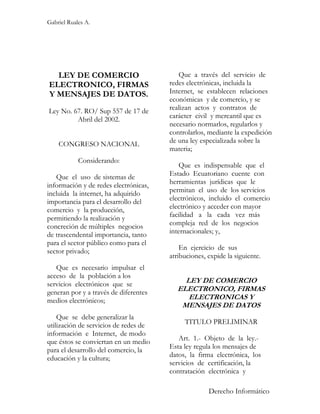 Gabriel Ruales A.




  LEY DE COMERCIO                         Que a través del servicio de
ELECTRONICO, FIRMAS                    redes electrónicas, incluida la
Y MENSAJES DE DATOS.                   Internet, se establecen relaciones
                                       económicas y de comercio, y se
Ley No. 67. RO/ Sup 557 de 17 de       realizan actos y contratos de
         Abril del 2002.               carácter civil y mercantil que es
                                       necesario normarlos, regularlos y
                                       controlarlos, mediante la expedición
    CONGRESO NACIONAL                  de una ley especializada sobre la
                                       materia;
            Considerando:
                                          Que es indispensable que el
   Que el uso de sistemas de           Estado Ecuatoriano cuente con
información y de redes electrónicas,   herramientas jurídicas que le
incluida la internet, ha adquirido     permitan el uso de los servicios
importancia para el desarrollo del     electrónicos, incluido el comercio
comercio y la producción,              electrónico y acceder con mayor
permitiendo la realización y           facilidad a la cada vez más
concreción de múltiples negocios       compleja red de los negocios
de trascendental importancia, tanto    internacionales; y,
para el sector público como para el
sector privado;                            En ejercicio de sus
                                       atribuciones, expide la siguiente.
   Que es necesario impulsar el
acceso de la población a los
servicios electrónicos que se               LEY DE COMERCIO
generan por y a través de diferentes      ELECTRONICO, FIRMAS
medios electrónicos;                         ELECTRONICAS Y
                                           MENSAJES DE DATOS
    Que se debe generalizar la
utilización de servicios de redes de        TITULO PRELIMINAR
información e Internet, de modo
que éstos se conviertan en un medio       Art. 1.- Objeto de la ley.-
para el desarrollo del comercio, la    Esta ley regula los mensajes de
educación y la cultura;                datos, la firma electrónica, los
                                       servicios de certificación, la
                                       contratación electrónica y

                                                     Derecho Informático
 