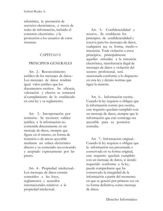 Gabriel Ruales A.


telemática, la prestación de
servicios electrónicos, a través de
redes de información, incluido el         Art. 5.- Confidencialidad y
comercio electrónico y la             reserva.- Se establecen los
protección a los usuarios de estos    principios de confidencialidad y
sistemas.                             reserva para los mensajes de datos,
                                      cualquiera sea su forma, medio o
                                      intención. Toda violación a estos
            CAPITULO I                principios, principalmente
                                      aquellas referidas a la intrusión
   PRINCIPIOS GENERALES               electrónica, transferencia ilegal de
                                      mensajes de datos o violación del
    Art. 2.- Reconocimiento           secreto profesional, será
jurídico de los mensajes de datos.-   sancionada conforme a lo dispuesto
Los mensajes de datos tendrán         en esta ley y demás normas que
igual valor jurídico que los          rigen la materia.
documentos escritos. Su eficacia,
valoración y efectos se someterá
al cumplimiento de lo establecido         Art. 6.- Información escrita.-
en esta ley y su reglamento.          Cuando la ley requiera u obligue que
                                      la información conste por escrito,
                                      este requisito quedará cumplido con
    Art. 3.- Incorporación por        un mensaje de datos, siempre que la
remisión.- Se reconoce validez        información que este contenga sea
jurídica a la información no          accesible para su posterior
contenida directamente en un          consulta.
mensaje de datos, siempre que
figure en el mismo, en forma de
remisión o de anexo accesible            Art. 7.- Información original.-
mediante un enlace electrónico        Cuando la ley requiera u obligue que
directo y su contenido sea conocido   la información sea presentada o
y aceptado expresamente por las       conservada en su forma original,
partes.                               este requisito quedará cumplido
                                      con un mensaje de datos, si siendo
                                      requerido conforme a la ley,
   Art. 4.- Propiedad intelectual.-   puede comprobarse que ha
Los mensajes de datos estarán         conservado la integridad de la
sometidos a las leyes,                información a partir del momento
reglamentos y acuerdos                en que se generó por primera vez en
internacionales relativos a la        su forma definitiva, como mensaje
propiedad intelectual.                de datos.

                                                   Derecho Informático
 