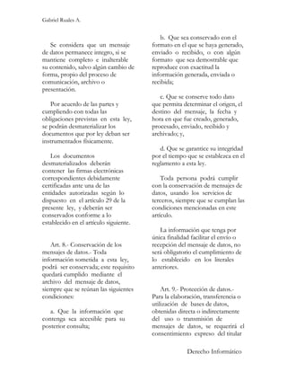 Gabriel Ruales A.


                                           b. Que sea conservado con el
   Se considera que un mensaje          formato en el que se haya generado,
de datos permanece integro, si se       enviado o recibido, o con algún
mantiene completo e inalterable         formato que sea demostrable que
su contenido, salvo algún cambio de     reproduce con exactitud la
forma, propio del proceso de            información generada, enviada o
comunicación, archivo o                 recibida;
presentación.
                                           c. Que se conserve todo dato
   Por acuerdo de las partes y          que permita determinar el origen, el
cumpliendo con todas las                destino del mensaje, la fecha y
obligaciones previstas en esta ley,     hora en que fue creado, generado,
se podrán desmaterializar los           procesado, enviado, recibido y
documentos que por ley deban ser        archivado; y,
instrumentados físicamente.
                                           d. Que se garantice su integridad
   Los documentos                       por el tiempo que se establezca en el
desmaterializados deberán               reglamento a esta ley.
contener las firmas electrónicas
correspondientes debidamente                Toda persona podrá cumplir
certificadas ante una de las            con la conservación de mensajes de
entidades autorizadas según lo          datos, usando los servicios de
dispuesto en el artículo 29 de la       terceros, siempre que se cumplan las
presente ley, y deberán ser             condiciones mencionadas en este
conservados conforme a lo               artículo.
establecido en el artículo siguiente.
                                           La información que tenga por
                                        única finalidad facilitar el envío o
   Art. 8.- Conservación de los         recepción del mensaje de datos, no
mensajes de datos.- Toda                será obligatorio el cumplimiento de
información sometida a esta ley,        lo establecido en los literales
podrá ser conservada; este requisito    anteriores.
quedará cumplido mediante el
archivo del mensaje de datos,
siempre que se reúnan las siguientes        Art. 9.- Protección de datos.-
condiciones:                            Para la elaboración, transferencia o
                                        utilización de bases de datos,
   a. Que la información que            obtenidas directa o indirectamente
contenga sea accesible para su          del uso o transmisión de
posterior consulta;                     mensajes de datos, se requerirá el
                                        consentimiento expreso del titular

                                                      Derecho Informático
 