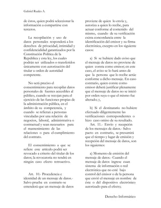 Gabriel Ruales A.


de éstos, quien podrá seleccionar la     proviene de quien lo envía y,
información a compartirse con            autoriza a quien lo recibe, para
terceros.                                actuar conforme al contenido del
                                         mismo, cuando de su verificación
    La recopilación y uso de             exista concordancia entre la
datos personales responderá a los        identificación del emisor y su firma
derechos de privacidad, intimidad y      electrónica, excepto en los siguiente
confidencialidad garantizados por la     casos:
Constitución Política de la
República y esta ley, los cuales             a) Si se hubiere dado aviso que
podrán ser utilizados o transferidos     el mensaje de datos no proviene de
únicamente con autorización del          quien consta como emisor; en este
titular u orden de autoridad             caso, el aviso se lo hará antes de
competente.                              que la persona que lo recibe actúe
                                         conforme a dicho mensaje. En caso
    No será preciso el                   contrario, quien conste como
consentimiento para recopilar datos      emisor deberá justificar plenamente
personales de fuentes accesibles al      que el mensaje de datos no se inició
público, cuando se recojan para el       por orden suya o que el mismo fue
ejercicio de las funciones propias de    alterado; y,
la administración pública, en el
ámbito de su competencia, y                  b) Si el destinatario no hubiere
cuando se refieran a personas            efectuado diligentemente las
vinculadas por una relación de           verificaciones correspondientes o
negocios, laboral, administrativa o      hizo caso omiso de su resultado.
contractual y sean necesarios para           Art. 11.- Envío y recepción
el mantenimiento de las                  de los mensajes de datos.- Salvo
relaciones o para el cumplimiento        pacto en contrario, se presumirá
del contrato.                            que el tiempo y lugar de emisión y
                                         recepción del mensaje de datos, son
    El consentimiento a que se           los siguientes:
refiere este artículo podrá ser
revocado a criterio del titular de los       a) Momento de emisión del
datos; la revocatoria no tendrá en       mensaje de datos.- Cuando el
ningún caso efecto retroactivo.          mensaje de datos ingrese cuan
                                         sistema de información o red
                                         electrónica que no esté bajo
   Art. 10.- Procedencia e               control del emisor o de la persona
identidad de un mensaje de datos.-       que envió el mensaje en nombre de
Salvo prueba en contrario se             éste o del dispositivo electrónico
entenderá que un mensaje de datos        autorizado para el efecto;

                                                       Derecho Informático
 