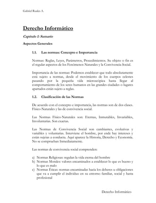 Gabriel Ruales A.




Derecho Informático
Capítulo 1: Sumario
Aspectos Generales

       1.1.   Las normas: Concepto e Importancia

       Normas: Reglas, Leyes, Parámetros, Procedimientos. Su objeto o fin es
       el regular aspectos de los Fenómenos Naturales y la Convivencia Social.

       Importancia de las normas: Podemos establecer que todo absolutamente
       está sujeto a normas, desde el movimiento de los cuerpos celestes
       pasando por la pequeña vida microscópica hasta llegar al
       comportamiento de los seres humanos en las grandes ciudades o lugares
       apartados están sujeto a reglas.

       1.2.   Clasificación de las Normas

       De acuerdo con el concepto e importancia, las normas son de dos clases.
       Físico-Naturales y las de convivencia social.

       Las Normas Físico-Naturales son: Eternas, Inmutables, Invariables,
       Involuntarias. Son exactas.

       Las Normas de Convivencia Social son cambiantes, evolutivas y
       variables y voluntarias. Interviene el hombre, por ende hay intereses y
       están sujetas a conducta. Aquí aparece la Historia, Derecho y Economía.
       No se comprueban Inmediatamente.

       Las normas de convivencia social comprenden:

       a) Normas Religiosas: regulan la vida eterna del hombre
       b) Normas Morales: valores encaminados a establecer lo que es bueno y
          lo que es malo
       c) Normas Éticas: normas encaminadas hacia los deberes u obligaciones
          que va a cumplir el individuo en su entorno familiar, social y hasta
          profesional


                                                        Derecho Informático
 