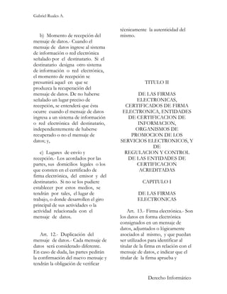 Gabriel Ruales A.


                                       técnicamente la autenticidad del
   b) Momento de recepción del         mismo.
mensaje de datos.- Cuando el
mensaje de datos ingrese al sistema
de información o red electrónica
señalado por el destinatario. Si el
destinatario designa otro sistema
de información o red electrónica,
el momento de recepción se
presumirá aquel en que se                          TITULO II
produzca la recuperación del
mensaje de datos. De no haberse              DE LAS FIRMAS
señalado un lugar preciso de                 ELECTRONICAS,
recepción, se entenderá que ésta         CERTIFICADOS DE FIRMA
ocurre cuando el mensaje de datos       ELECTRONICA, ENTIDADES
ingresa a un sistema de información       DE CERTIFICACION DE
o red electrónica del destinatario,          INFORMACION,
independientemente de haberse               ORGANISMOS DE
recuperado o no el mensaje de              PROMOCION DE LOS
datos; y,                              SERVICIOS ELECTRONICOS, Y
                                                   DE
    c) Lugares de envío y                REGULACION Y CONTROL
recepción.- Los acordados por las         DE LAS ENTIDADES DE
partes, sus domicilios legales o los         CERTIFICACION
que consten en el certificado de              ACREDITADAS
firma electrónica, del emisor y del
destinatario. Si no se los pudiere                CAPITULO I
establecer por estos medios, se
tendrán por tales, el lugar de                  DE LAS FIRMAS
trabajo, o donde desarrollen el giro            ELECTRONICAS
principal de sus actividades o la
actividad relacionada con el               Art. 13.- Firma electrónica.- Son
mensaje de datos.                      los datos en forma electrónica
                                       consignados en un mensaje de
                                       datos, adjuntados o lógicamente
    Art. 12.- Duplicación del          asociados al mismo, y que puedan
mensaje de datos.- Cada mensaje de     ser utilizados para identificar al
datos será considerado diferente.      titular de la firma en relación con el
En caso de duda, las partes pedirán    mensaje de datos, e indicar que el
la confirmación del nuevo mensaje y    titular de la firma aprueba y
tendrán la obligación de verificar

                                                     Derecho Informático
 