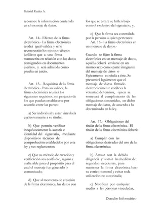 Gabriel Ruales A.


reconoce la información contenida         los que se creare se hallen bajo
en el mensaje de datos.                   control exclusivo del signatario, y,

                                             e) Que la firma sea controlada
    Art. 14.- Efectos de la firma         por la persona a quien pertenece.
electrónica.- La firma electrónica           Art. 16.- La firma electrónica en
tendrá igual validez y se le              un mensaje de datos.-
reconocerán los mismos efectos
jurídicos que a una firma                 Cuando se fijare la firma
manuscrita en relación con los datos      electrónica en un mensaje de datos,
consignados en documentos                 aquélla deberá enviarse en un
escritos, y será admitida como            mismo acto como parte integrante
prueba en juicio.                         del mensaje de datos o
                                          lógicamente asociada a éste. Se
                                          presumirá legalmente que el
    Art. 15.- Requisitos de la firma      mensaje de datos firmado
electrónica.- Para su validez, la         electrónicamente conlleva la
firma electrónica reunirá los             voluntad del emisor, quien se
siguientes requisitos, sin perjuicio de   someterá al cumplimiento de las
los que puedan establecerse por           obligaciones contenidas, en dicho
acuerdo entre las partes:                 mensaje de datos, de acuerdo a lo
                                          determinado en la ley.
   a) Ser individual y estar vinculada
exclusivamente a su titular;
                                              Art. 17.- Obligaciones del
    b) Que permita verificar              titular de la firma electrónica.- El
inequívocamente la autoría e              titular de la firma electrónica deberá:
identidad del signatario, mediante
dispositivos técnicos de                     a) Cumplir con las
comprobación establecidos por esta        obligaciones derivadas del uso de la
ley y sus reglamentos;                    firma electrónica;

   c) Que su método de creación y             b) Actuar con la debida
verificación sea confiable, seguro e      diligencia y tomar las medidas de
inalterable para el propósito para el     seguridad necesarias, para
cual el mensaje fue generado o            mantener la firma electrónica bajo
comunicado;                               su estricto control y evitar toda
                                          utilización no autorizada;
   d) Que al momento de creación
de la firma electrónica, los datos con      c) Notificar por cualquier
                                          medio a las personas vinculadas,

                                                        Derecho Informático
 