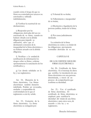 Gabriel Ruales A.


cuando exista el riesgo de que su
firma sea controlada por terceros no       a) Voluntad de su titular;
autorizados y utilizada
indebidamente;                             b) Fallecimiento o incapacidad
                                        de su titular;
   d) Verificar la exactitud de sus
declaraciones;                             c) Disolución o liquidación de la
                                        persona jurídica, titular de la firma;
    e) Responder por las                y,
obligaciones derivadas del uso no
autorizado de su firma, cuando no          d) Por causa judicialmente
hubiere obrado con la debida            declarada.
diligencia para impedir su
utilización, salvo que el                   La extinción de la firma
destinatario conociere de la            electrónica no exime a su titular de
inseguridad de la firma electrónica o   las obligaciones previamente
no hubiere actuado con la debida        contraídas derivadas de su uso.
diligencia;

    f) Notificar a la entidad de                   CAPITULO II
certificación de información los
riesgos sobre su firma y solicitar        DE LOS CERTIFICADOS DE
oportunamente la cancelación de los         FIRMA ELECTRONICA
certificados; y,
                                           Art. 20.- Certificado de firma
    g) Las demás señaladas en la        electrónica.- Es el mensaje de datos
ley y sus reglamentos.                  que certifica la vinculación de una
                                        firma electrónica con una persona
                                        determinada, a través de un
   Art. 18.- Duración de la             proceso de comprobación que
firma electrónica.- Las firmas          confirma su identidad.
electrónicas tendrán duración
indefinida. Podrán ser revocadas,
anuladas o suspendidas de                  Art. 21.- Uso el certificado
conformidad con lo que el               de firma electrónica.- El
reglamento a esta ley señale.           certificado de firma electrónica se
                                        empleará para certificar la
                                        identidad del titular de una firma
   Art. 19.- Extinción de la            electrónica y para otros usos, de
firma electrónica.- La firma            acuerdo a esta ley y su
electrónica se extinguirá por:          reglamento.

                                                      Derecho Informático
 