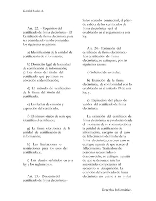 Gabriel Ruales A.


                                        Salvo acuerdo contractual, el plazo
                                        de validez de los certificados de
    Art. 22. - Requisitos del           firma electrónica será el
certificado de firma electrónica.- El   establecido en el reglamento a esta
Certificado de firma electrónica para   ley.
ser considerado válido contendrá
los siguientes requisitos:
                                           Art. 24.- Extinción del
   a) Identificación de la entidad de   certificado de firma electrónica.-
certificación de información;           Los certificados de firma
                                        electrónica, se extinguen, por las
   b) Domicilio legal de la entidad     siguientes causas:
de certificación de información;
c) Los datos del titular del               a) Solicitud de su titular;
certificado que permitan su
ubicación e identificación;                 b) Extinción de la firma
                                        electrónica, de conformidad con lo
   d) El método de verificación         establecido en el artículo 19 de esta
de la firma del titular del             ley; y,
certificado;
                                            c) Expiración del plazo de
   e) Las fechas de emisión y           validez del certificado de firma
expiración del certificado;             electrónica.

   f) El número único de serie que          La extinción del certificado de
identifica el certificado;              firma electrónica se producirá desde
                                        el momento de su comunicación a
   g) La firma electrónica de la        la entidad de certificación de
entidad de certificación de             información, excepto en el caso
información;                            de fallecimiento del titular de la
                                        firma electrónica, en cuyo caso se
   h) Las limitaciones o                extingue a partir de que acaece el
restricciones para los usos del         fallecimiento. Tratándose de
certificado; e,                         personas secuestradas o
                                        desaparecidas, se extingue a partir
    i) Los demás señalados en esta      de que se denuncie ante las
ley y los reglamentos.                  autoridades competentes tal
                                        secuestro o desaparición. La
                                        extinción del certificado de firma
   Art. 23.- Duración del               electrónica no exime a su titular
certificado de firma electrónica.-

                                                      Derecho Informático
 