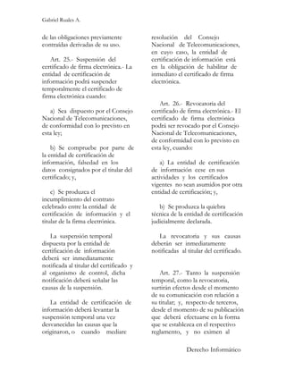 Gabriel Ruales A.


de las obligaciones previamente           resolución del Consejo
contraídas derivadas de su uso.           Nacional de Telecomunicaciones,
                                          en cuyo caso, la entidad de
   Art. 25.- Suspensión del               certificación de información está
certificado de firma electrónica.- La     en la obligación de habilitar de
entidad de certificación de               inmediato el certificado de firma
información podrá suspender               electrónica.
temporalmente el certificado de
firma electrónica cuando:
                                             Art. 26.- Revocatoria del
   a) Sea dispuesto por el Consejo        certificado de firma electrónica.- El
Nacional de Telecomunicaciones,           certificado de firma electrónica
de conformidad con lo previsto en         podrá ser revocado por el Consejo
esta ley;                                 Nacional de Telecomunicaciones,
                                          de conformidad con lo previsto en
    b) Se compruebe por parte de          esta ley, cuando:
la entidad de certificación de
información, falsedad en los                  a) La entidad de certificación
datos consignados por el titular del      de información cese en sus
certificado; y,                           actividades y los certificados
                                          vigentes no sean asumidos por otra
    c) Se produzca el                     entidad de certificación; y,
incumplimiento del contrato
celebrado entre la entidad de                b) Se produzca la quiebra
certificación de información y el         técnica de la entidad de certificación
titular de la firma electrónica.          judicialmente declarada.

   La suspensión temporal                    La revocatoria y sus causas
dispuesta por la entidad de               deberán ser inmediatamente
certificación de información              notificadas al titular del certificado.
deberá ser inmediatamente
notificada al titular del certificado y
al organismo de control, dicha               Art. 27.- Tanto la suspensión
notificación deberá señalar las           temporal, como la revocatoria,
causas de la suspensión.                  surtirán efectos desde el momento
                                          de su comunicación con relación a
   La entidad de certificación de         su titular; y, respecto de terceros,
información deberá levantar la            desde el momento de su publicación
suspensión temporal una vez               que deberá efectuarse en la forma
desvanecidas las causas que la            que se establezca en el respectivo
originaron, o cuando mediare              reglamento, y no eximen al

                                                         Derecho Informático
 