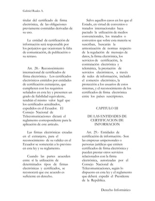 Gabriel Ruales A.


titular del certificado de firma             Salvo aquellos casos en los que el
electrónica, de las obligaciones         Estado, en virtud de convenios o
previamente contraídas derivadas de      tratados internacionales haya
su uso.                                  pactado la utilización de medios
                                         convencionales, los tratados o
    La entidad de certificación de       convenios que sobre esta materia se
información será responsable por         suscriban, buscarán la
los perjuicios que ocasionare la falta   armonización de normas respecto
de comunicación, de publicación o        de la regulación de mensajes de
su retraso.                              datos, la firma electrónica, los
                                         servicios de certificación, la
                                         contratación electrónica y
    Art. 28.- Reconocimiento             telemática, la prestación de
internacional de certificados de         servicios electrónicos, a través
firma electrónica.- Los certificados     de redes de información, incluido
electrónicos emitidos por entidades      el comercio electrónico, la
de certificación extranjeras, que        protección a los usuarios de estos
cumplieren con los requisitos            sistemas, y el reconocimiento de los
señalados en esta ley y presenten un     certificados de firma electrónica
grado de fiabilidad equivalente,         entre los países suscriptores.
tendrán el mismo valor legal que
los certificados acreditados,
expedidos en el Ecuador. El                        CAPITULO III
Consejo Nacional de
Telecomunicaciones dictará el                DE LAS ENTIDADES DE
reglamento correspondiente para la            CERTIFICACION DE
aplicación de este artículo.                     INFORMACION

   Las firmas electrónicas creadas           Art. 29.- Entidades de
en el extranjero, para el                certificación de información.- Son
reconocimiento de su validez en el       las empresas unipersonales o
Ecuador se someterán a lo previsto       personas jurídicas que emiten
en esta ley y su reglamento.             certificados de firma electrónica y
                                         pueden prestar otros servicios
   Cuando las partes acuerden            relacionados con la firma
entre sí la utilización de               electrónica, autorizadas por el
determinados tipos de firmas             Consejo Nacional de
electrónicas y certificados, se          Telecomunicaciones, según lo
reconocerá que ese acuerdo es            dispuesto en esta ley y el reglamento
suficiente en derecho.                   que deberá expedir el Presidente
                                         de la República.

                                                       Derecho Informático
 