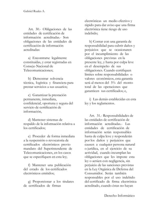Gabriel Ruales A.


                                        electrónicas un medio efectivo y
                                        rápido para dar aviso que una firma
   Art. 30.- Obligaciones de las        electrónica tiene riesgo de uso
entidades de certificación de           indebido;
información acreditadas.- Son
obligaciones de las entidades de           h) Contar con una garantía de
certificación de información            responsabilidad para cubrir daños y
acreditadas:                            perjuicios que se ocasionaren
                                        por el incumplimiento de las
   a) Encontrarse legalmente            obligaciones previstas en la
constituidas, y estar registradas en    presente ley, y hasta por culpa leve
Consejo Nacional de                     en el desempeño de sus
Telecomunicaciones;                     obligaciones. Cuando certifiquen
                                        límites sobre responsabilidades o
   b) Demostrar solvencia               valores económicos, esta garantía
técnica, logística y financiera para    será al menos del 5% del monto
prestar servicios a sus usuarios;       total de las operaciones que
                                        garanticen sus certificados; e,
   c) Garantizar la prestación
permanente, inmediata,                      i) Las demás establecidas en esta
confidencial, oportuna y segura del     ley y los reglamentos.
servicio de certificación de
información,
                                            Art. 31.- Responsabilidades de
    d) Mantener sistemas de             las entidades de certificación de
respaldo de la información relativa a   información acreditadas.- Las
los certificados;                       entidades de certificación de
                                        información serán responsables
    e) Proceder de forma inmediata      hasta de culpa leve y responderán
a la suspensión o revocatoria de        por los daños y perjuicios que
certificados electrónicos previo        causen a cualquier persona natural
mandato del Superintendente de          o jurídica, en el ejercicio de su
Telecomunicaciones, en los casos        actividad, cuando incumplan las
que se especifiquen en esta ley;        obligaciones que les impone esta
                                        ley o actúen con negligencia, sin
   f) Mantener una publicación          perjuicio de las sanciones previstas
del estado de los certificados          en la Ley Orgánica de Defensa del
electrónicos emitidos;                  Consumidor. Serán también
                                        responsables por el uso indebido
   g) Proporcionar a los titulares      del certificado de firma electrónica
de certificados de firmas               acreditado, cuando éstas no hayan

                                                      Derecho Informático
 