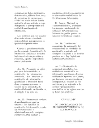 Gabriel Ruales A.


consignado en dichos certificados,      prestación, éstos deberán demostrar
de forma clara, el límite de su uso y   su vinculación con la Entidad de
del importe de las transacciones        Certificación de Información.
válidas que pueda realizar. Para la
aplicación de este artículo, la carga       El Conejo Nacional de
de la prueba le corresponderá a la      Telecomunicaciones, establecerá
entidad de certificación de             los términos bajo los cuales las
información.                            Entidades de Certificación de
                                        Información podrán prestar sus
   Los contratos con los usuarios       servicios por medio de terceros.
deberán incluir una cláusula de
responsabilidad que reproduzca lo
que señala el primer inciso.               Art. 34.- Terminación
                                        contractual.- La terminación del
    Cuando la garantía constituida      contrato entre las entidades de
por las entidades de certificación de   certificación acreditadas y el
información acreditadas no cubra        suscriptor se sujetará a las normas
las indemnizaciones por daños y         previstas en la Ley Orgánica de
perjuicios, aquellas responderán        Defensa del Consumidor.
con su patrimonio.

                                            Art. 35.- Notificación de
   Art. 32.- Protección de datos        cesación de actividades.- Las
por parte de las entidades de           entidades de certificación de
certificación de información            información acreditadas, deberán
acreditadas.- Las entidades de          notificar al Organismo de Control,
certificación de información            por lo menos con noventa días de
garantizarán la protección de los       anticipación, la cesación de sus
datos personales obtenidos en           actividades y se sujetarán a las
función de sus actividades, de          normas y procedimientos
conformidad con lo establecido en       establecidos en los reglamentos que
el artículo 9 de esta ley.              se dicten para el efecto.


   Art. 33.- Prestación de servicios              CAPITULO IV
de certificación por parte de
terceros.- Los servicios de              DE LOS ORGANISMOS DE
certificación de información podrán     PROMOCION Y DIFUSION DE
ser proporcionados y                         LOS SERVICIOS
administrados en todo o en parte
por terceros. Para efectuar la

                                                     Derecho Informático
 