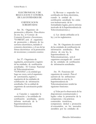 Gabriel Ruales A.


    ELECTRONICOS, Y DE                     b) Revocar o suspender los
  REGULACION Y CONTROL                  certificados de firma electrónica,
   DE LAS ENTIDADES DE                  cuando la entidad de
                                        certificación acreditada los emita
         CERTIFICACION                  con inobservancia de las
          ACREDITADAS                   formalidades legales, previo informe
                                        motivado de la Superintendencia de
   Art. 36.- Organismo de               Telecomunicaciones; y
promoción y difusión.- Para efectos
de esta ley, el Consejo de                  c) Las demás atribuidas en la
Comercio Exterior e Inversiones,        ley y en los reglamentos.
"COMEXI", será el organismo
de promoción y difusión de los
servicios electrónicos, incluido el        Art. 38.- Organismo de control
comercio electrónico, y el uso de las   de las entidades de certificación de
firmas electrónicas en la promoción     información acreditadas.- Para
de inversiones y comercio exterior.     efectos de esta ley, la
                                        Superintendencia de
                                        Telecomunicaciones, será el
   Art. 37.- Organismo de               organismo encargado del control
regulación, autorización y registro     de las entidades de certificación
de las entidades de certificación       de información acreditadas.
acreditadas.- El Consejo Nacional
de Telecomunicaciones
"CONATEL", o la entidad que                 Art. 39.- Funciones del
haga sus veces, será el organismo       organismo de control.- Para el
de autorización, registro y             ejercicio de las atribuciones
regulación de las entidades de          establecidas en esta ley, la
certificación de información            Superintendencia de
acreditadas. En su calidad de           Telecomunicaciones tendrá las
organismo de autorización podrá         siguientes funciones:
además:
                                            a) Velar por la observancia de las
   a) Cancelar o suspender la           disposiciones constitucionales y
autorización a las entidades de         legales sobre la promoción de la
certificación acreditadas, previo       competencia y las prácticas
informe motivado de la                  comerciales restrictivas,
Superintendencia de                     competencia desleal y protección
Telecomunicaciones;                     al consumidor, en los mercados
                                        atendidos por las entidades de


                                                      Derecho Informático
 